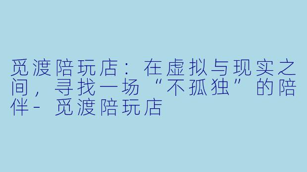 觅渡陪玩店:在虚拟与现实之间,寻找一场“不孤独”的陪伴-觅渡陪玩店