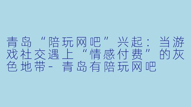 青岛“陪玩网吧”兴起:当游戏社交遇上“情感付费”的灰色地带-青岛有陪玩网吧