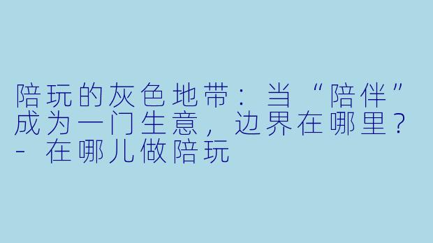 陪玩的灰色地带:当“陪伴”成为一门生意,边界在哪里?-在哪儿做陪玩