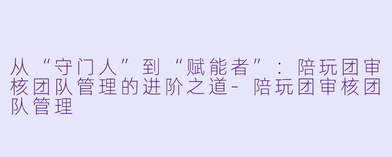 从“守门人”到“赋能者”:陪玩团审核团队管理的进阶之道-陪玩团审核团队管理