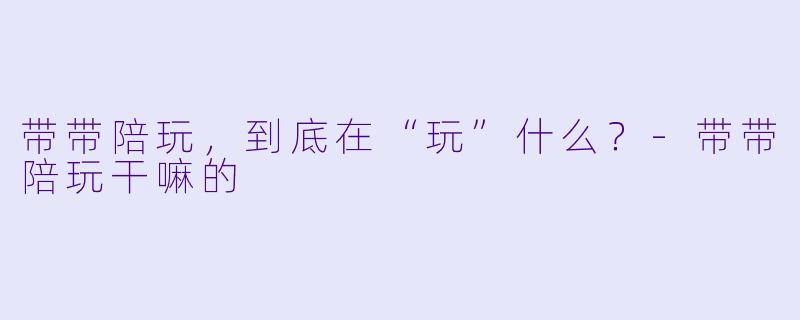 带带陪玩,到底在“玩”什么?-带带陪玩干嘛的