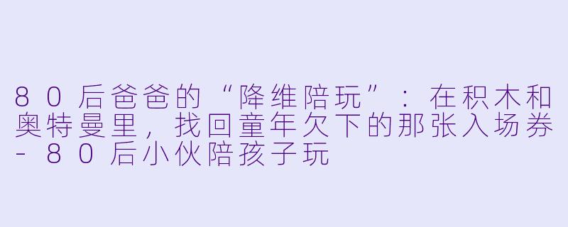 80后爸爸的“降维陪玩”：在积木和奥特曼里，找回童年欠下的那张入场券-80后小伙陪孩子玩