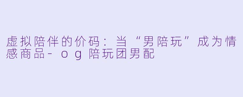 虚拟陪伴的价码:当“男陪玩”成为情感商品-og陪玩团男配