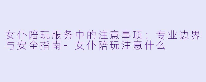 女仆陪玩服务中的注意事项:专业边界与安全指南-女仆陪玩注意什么