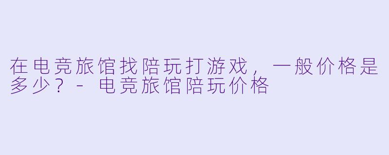 在电竞旅馆找陪玩打游戏,一般价格是多少?-电竞旅馆陪玩价格