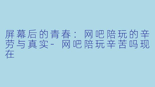 屏幕后的青春：网吧陪玩的辛劳与真实-网吧陪玩辛苦吗现在