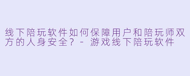 线下陪玩软件如何保障用户和陪玩师双方的人身安全?-游戏线下陪玩软件
