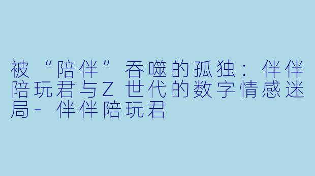 被“陪伴”吞噬的孤独：伴伴陪玩君与Z世代的数字情感迷局-伴伴陪玩君