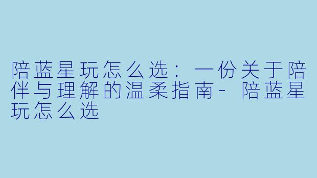 陪蓝星玩怎么选：一份关于陪伴与理解的温柔指南-陪蓝星玩怎么选