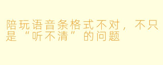 陪玩语音条格式不对,不只是“听不清”的问题