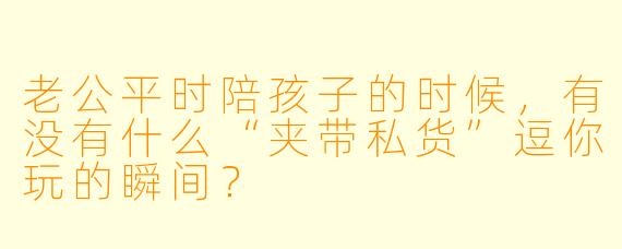老公平时陪孩子的时候，有没有什么“夹带私货”逗你玩的瞬间？