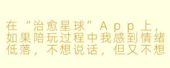 在“治愈星球”App上,如果陪玩过程中我感到情绪低落,不想说话,但又不想让对方离开,该怎么办?