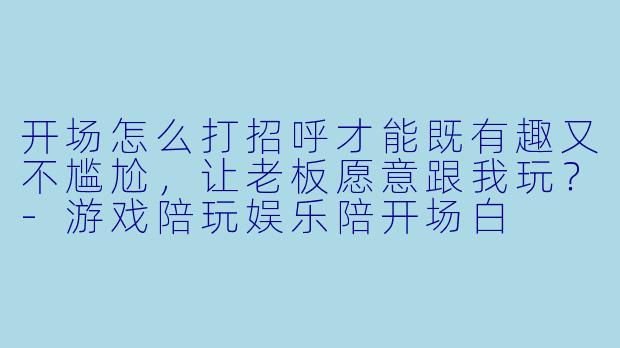 开场怎么打招呼才能既有趣又不尴尬，让老板愿意跟我玩？-游戏陪玩娱乐陪开场白