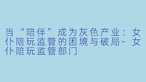 当“陪伴”成为灰色产业：女仆陪玩监管的困境与破局-女仆陪玩监管部门