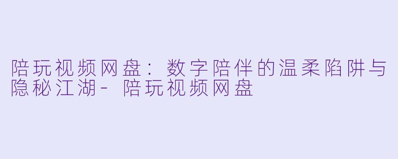 陪玩视频网盘：数字陪伴的温柔陷阱与隐秘江湖-陪玩视频网盘