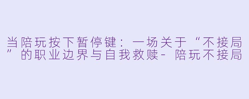 当陪玩按下暂停键:一场关于“不接局”的职业边界与自我救赎-陪玩不接局