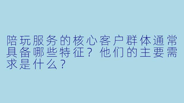 陪玩服务的核心客户群体通常具备哪些特征?他们的主要需求是什么?