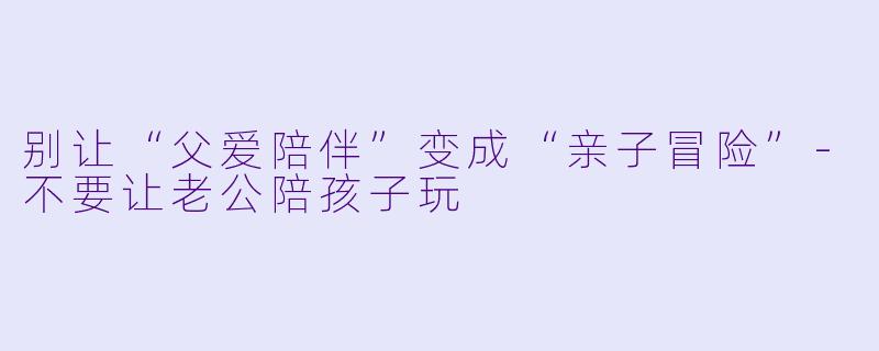 别让“父爱陪伴”变成“亲子冒险”-不要让老公陪孩子玩