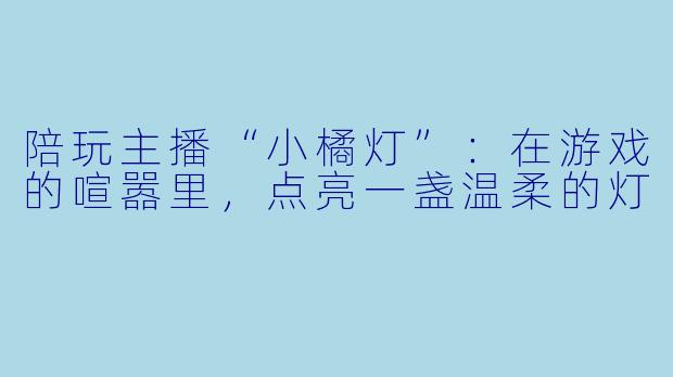 陪玩主播“小橘灯”:在游戏的喧嚣里,点亮一盏温柔的灯