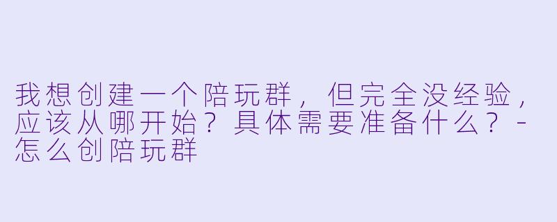 我想创建一个陪玩群,但完全没经验,应该从哪开始?具体需要准备什么?-怎么创陪玩群
