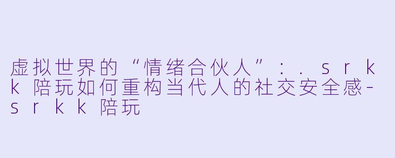 虚拟世界的“情绪合伙人”:.srkk陪玩如何重构当代人的社交安全感-srkk陪玩