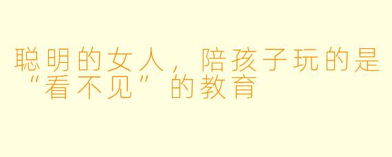 聪明的女人，陪孩子玩的是“看不见”的教育