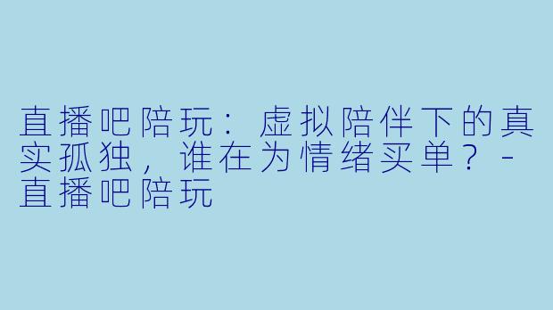 直播吧陪玩：虚拟陪伴下的真实孤独，谁在为情绪买单？-直播吧陪玩