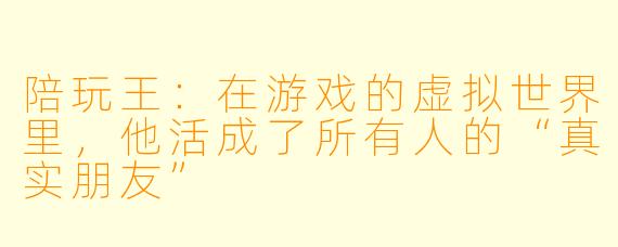 陪玩王:在游戏的虚拟世界里,他活成了所有人的“真实朋友”