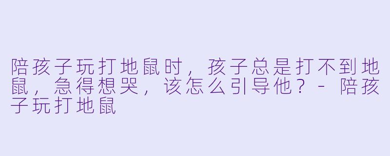 陪孩子玩打地鼠时,孩子总是打不到地鼠,急得想哭,该怎么引导他?-陪孩子玩打地鼠