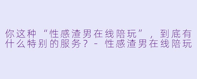你这种“性感渣男在线陪玩”，到底有什么特别的服务？-性感渣男在线陪玩
