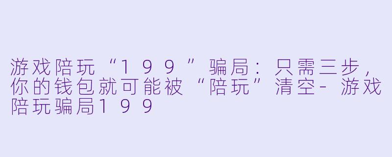 游戏陪玩“199”骗局:只需三步,你的钱包就可能被“陪玩”清空-游戏陪玩骗局199