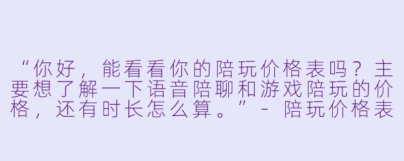 “你好,能看看你的陪玩价格表吗?主要想了解一下语音陪聊和游戏陪玩的价格,还有时长怎么算。”-陪玩价格表吧