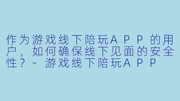 作为游戏线下陪玩APP的用户,如何确保线下见面的安全性?-游戏线下陪玩APP