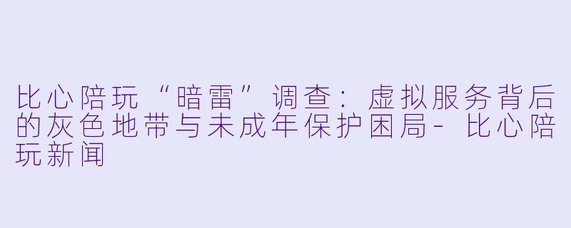 比心陪玩“暗雷”调查:虚拟服务背后的灰色地带与未成年保护困局-比心陪玩新闻