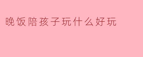 晚饭陪孩子玩什么好玩