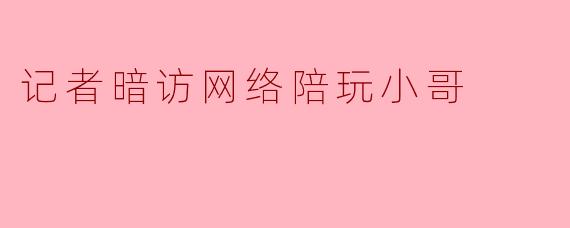 记者暗访网络陪玩小哥