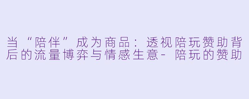 当“陪伴”成为商品：透视陪玩赞助背后的流量博弈与情感生意-陪玩的赞助