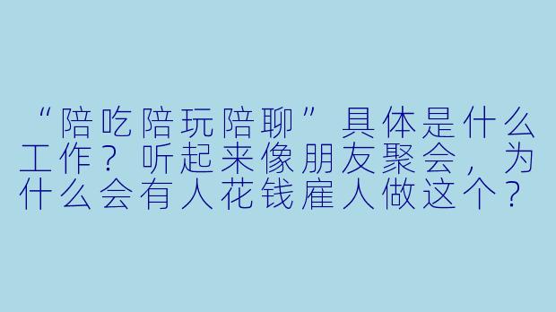 “陪吃陪玩陪聊”具体是什么工作？听起来像朋友聚会，为什么会有人花钱雇人做这个？-陪吃陪玩陪聊是什么工作