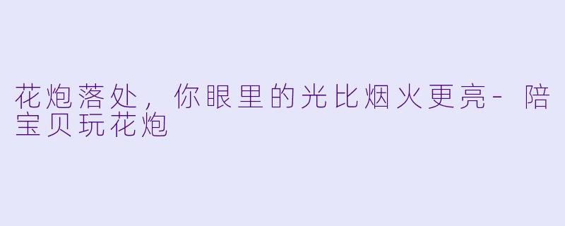 花炮落处,你眼里的光比烟火更亮-陪宝贝玩花炮