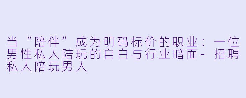 当“陪伴”成为明码标价的职业:一位男X 私人陪玩的自白与行业暗面-招聘私人陪玩男人