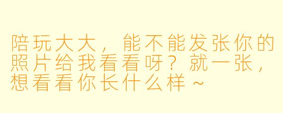 陪玩大大，能不能发张你的照片给我看看呀？就一张，想看看你长什么样～