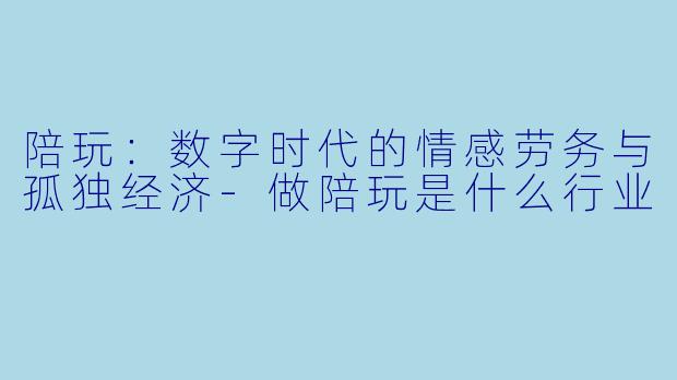 陪玩：数字时代的情感劳务与孤独经济-做陪玩是什么行业