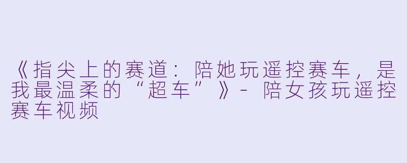 《指尖上的赛道:陪她玩遥控赛车,是我最温柔的“超车”》-陪女孩玩遥控赛车视频