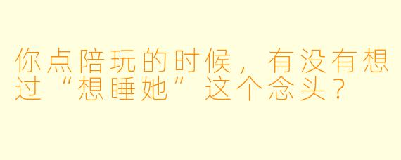 你点陪玩的时候,有没有想过“想睡她”这个念头?