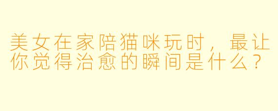 美女在家陪猫咪玩时，最让你觉得治愈的瞬间是什么？