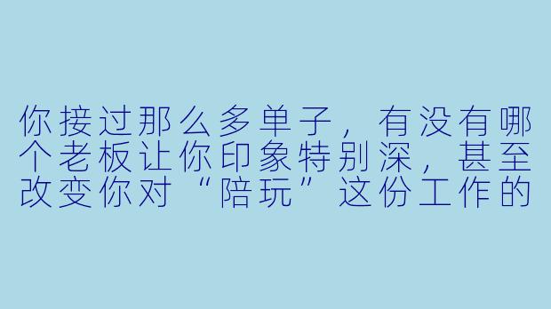 你接过那么多单子，有没有哪个老板让你印象特别深，甚至改变你对“陪玩”这份工作的看法的？