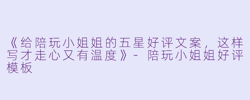 《给陪玩小姐姐的五星好评文案，这样写才走心又有温度》-陪玩小姐姐好评模板