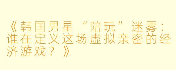 《韩国男星“陪玩”迷雾:谁在定义这场虚拟亲密的经济游戏?》