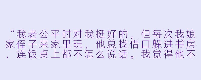 “我老公平时对我挺好的，但每次我娘家侄子来家里玩，他总找借口躲进书房，连饭桌上都不怎么说话。我觉得他不够重视我的家人，心里挺不舒服的，这该怎么看？”-老公不陪娘家孩子玩
