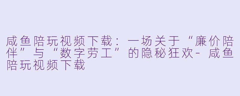 咸鱼陪玩视频下载:一场关于“廉价陪伴”与“数字劳工”的隐秘狂欢-咸鱼陪玩视频下载
